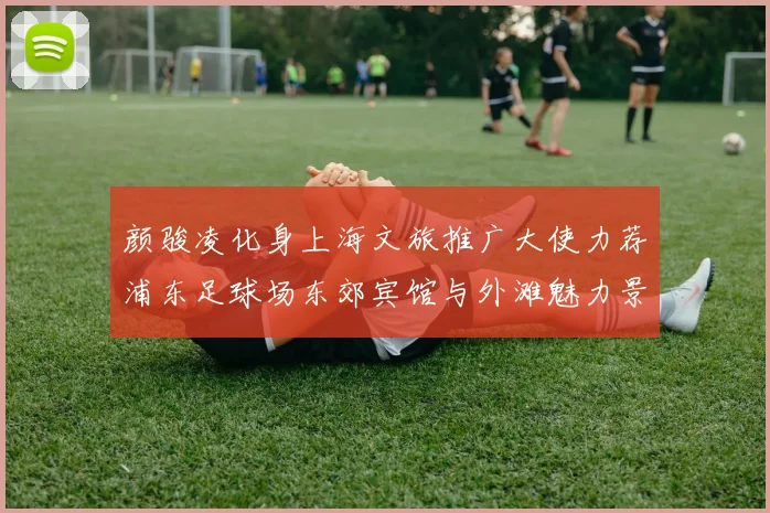颜骏凌化身上海文旅推广大使力荐浦东足球场东郊宾馆与外滩魅力景点