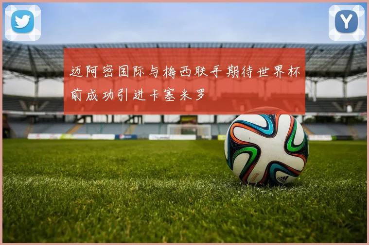 迈阿密国际与梅西联手期待世界杯前成功引进卡塞米罗
