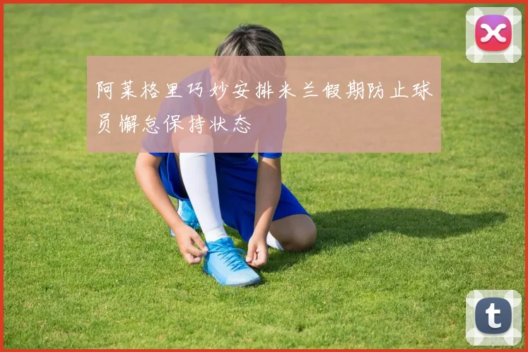 阿莱格里巧妙安排米兰假期防止球员懈怠保持状态