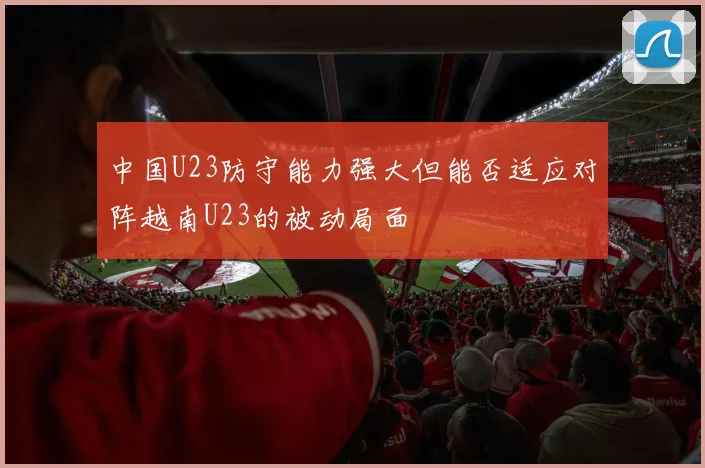 中国U23防守能力强大但能否适应对阵越南U23的被动局面