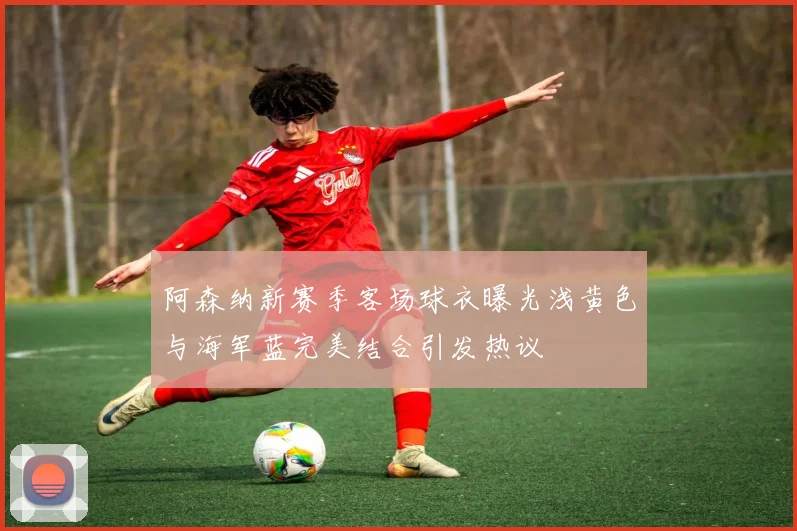 阿森纳新赛季客场球衣曝光浅黄色与海军蓝完美结合引发热议