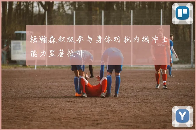 杨瀚森积极参与身体对抗内线冲击能力显著提升