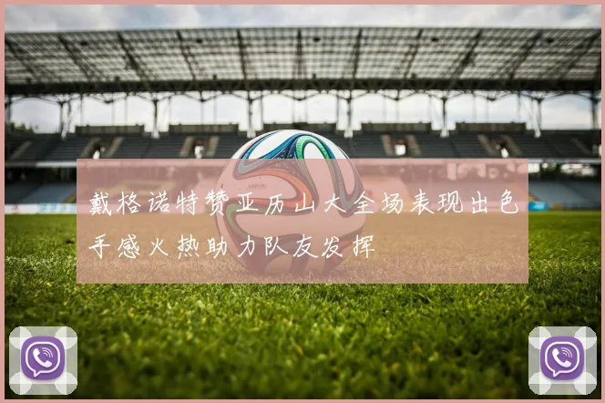 戴格诺特赞亚历山大全场表现出色手感火热助力队友发挥