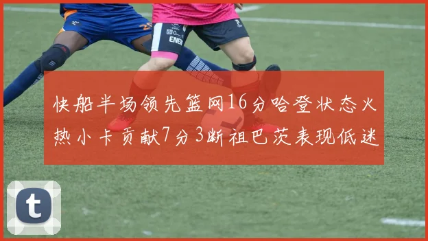快船半场领先篮网16分哈登状态火热小卡贡献7分3断祖巴茨表现低迷
