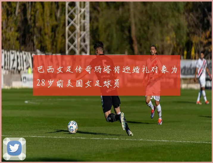 巴西女足传奇玛塔将迎婚礼对象为28岁前美国女足球员