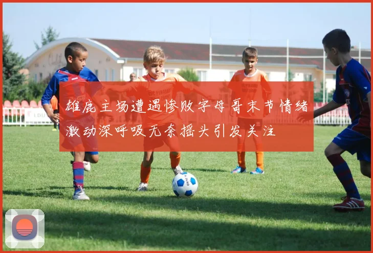 雄鹿主场遭遇惨败字母哥末节情绪激动深呼吸无奈摇头引发关注