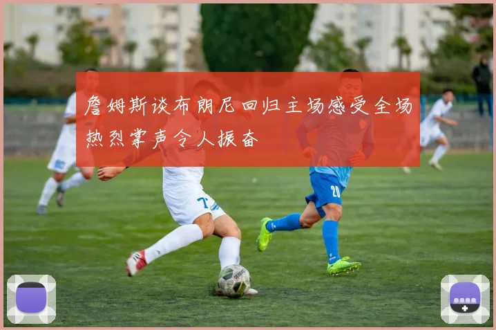 詹姆斯谈布朗尼回归主场感受全场热烈掌声令人振奋