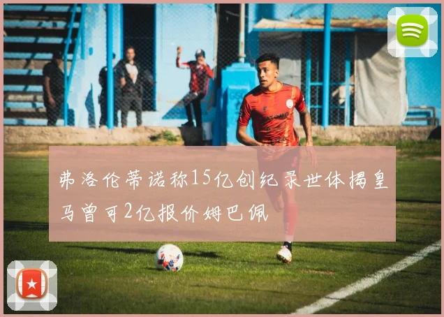 弗洛伦蒂诺称15亿创纪录世体揭皇马曾可2亿报价姆巴佩