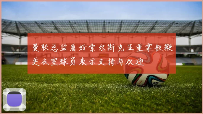 曼联总监看好索尔斯克亚重掌教鞭更衣室球员表示支持与欢迎