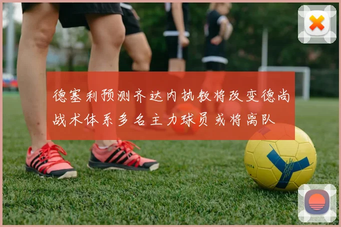 德塞利预测齐达内执教将改变德尚战术体系多名主力球员或将离队