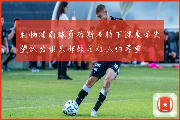 利物浦前球员对斯洛特下课表示失望认为俱乐部缺乏对人的尊重