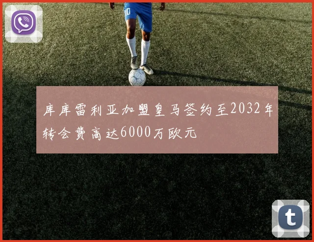 库库雷利亚加盟皇马签约至2032年转会费高达6000万欧元