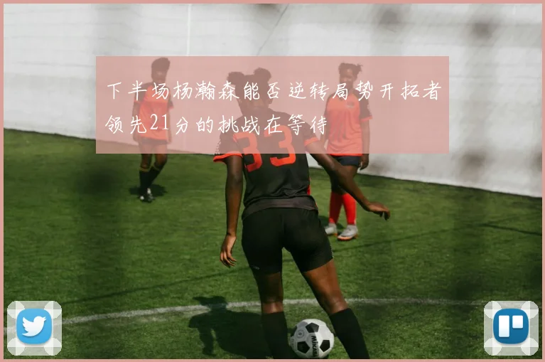 下半场杨瀚森能否逆转局势开拓者领先21分的挑战在等待