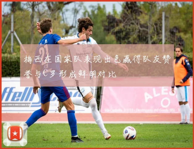 梅西在国家队表现出色赢得队友赞誉与C罗形成鲜明对比