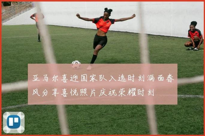 亚马尔喜迎国家队入选时刻满面春风分享喜悦照片庆祝荣耀时刻